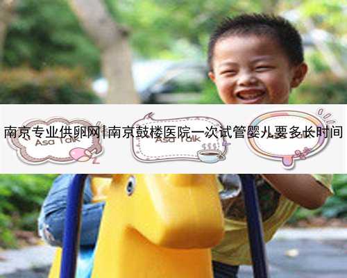 南京专业供卵网|南京鼓楼医院一次试管婴儿要多长时间