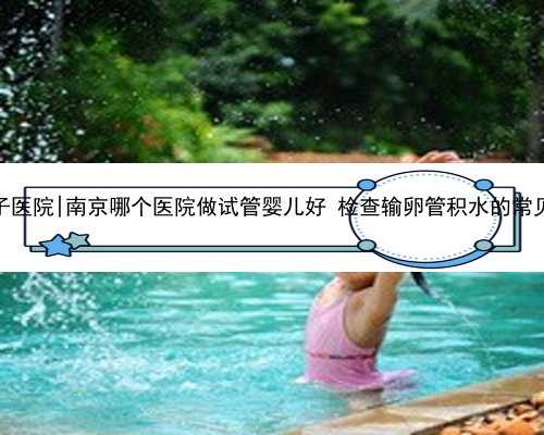 南京代怀生子医院|南京哪个医院做试管婴儿好 检查输卵管积水的常见方法有哪